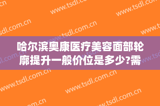 哈尔滨奥康医疗美容面部轮廓提升一般价位是多少?需要多久恢复?(奥康整形医院哈尔滨)