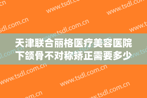 天津联合丽格医疗美容医院下颌骨不对称矫正需要多少费用?贵不贵?(天津联合丽格整形美容医院)