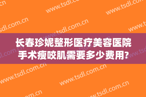 长春珍妮整形医疗美容医院手术瘦咬肌需要多少费用?怎么样?(武汉珍妮医美整形医院)