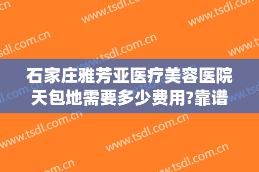 石家庄雅芳亚医疗美容医院天包地需要多少费用?靠谱吗?(石家庄雅芳亚整形医院怎么样)