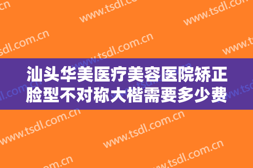 汕头华美医疗美容医院矫正脸型不对称大楷需要多少费用?有哪些优势?