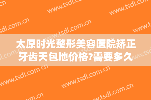 太原时光整形美容医院矫正牙齿天包地价格?需要多久恢复?(太原时光整形美容医院地址)