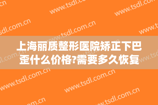 上海丽质整形医院矫正下巴歪什么价格?需要多久恢复?(下巴歪斜整形多少钱)