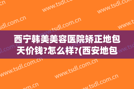 西宁韩美美容医院矫正地包天价钱?怎么样?(西安地包天要怎么矫正要多少钱)
