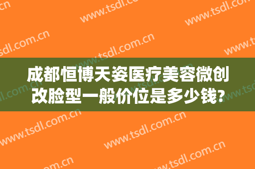 成都恒博天姿医疗美容微创改脸型一般价位是多少钱?可靠吗?(成都恒博天姿医院是正规的吗)