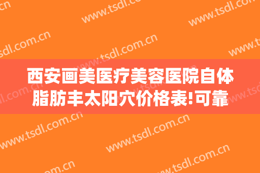 西安画美医疗美容医院自体脂肪丰太阳穴价格表!可靠吗?(西安面部脂肪填充哪家医院好)
