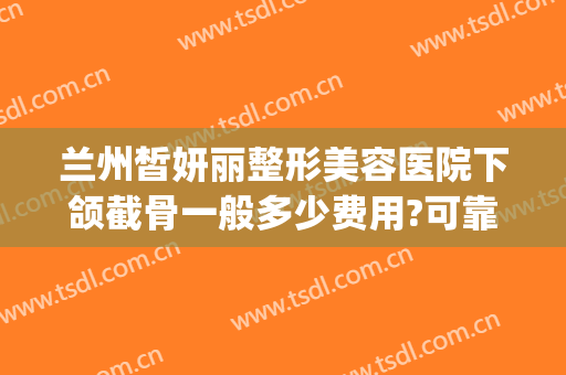 兰州皙妍丽整形美容医院下颌截骨一般多少费用?可靠吗?(兰州皙妍丽整形好不好)