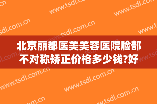 北京丽都医美美容医院脸部不对称矫正价格多少钱?好不好?(北京求美医疗整形医院)