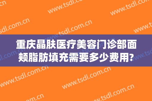 重庆晶肤医疗美容门诊部面颊脂肪填充需要多少费用?效果怎么样?(脸颊脂肪填充多少钱)