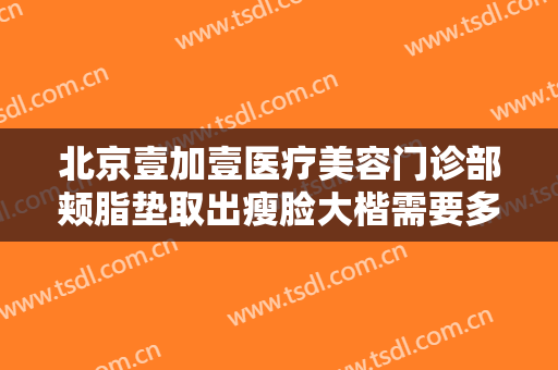 北京壹加壹医疗美容门诊部颊脂垫取出瘦脸大楷需要多少钱?可靠吗?