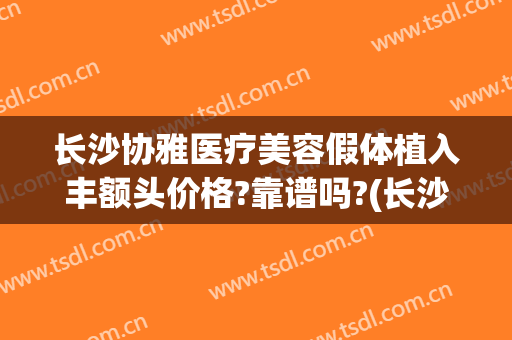 长沙协雅医疗美容假体植入丰额头价格?靠谱吗?(长沙假体丰胸效果)