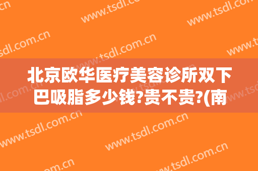 北京欧华医疗美容诊所双下巴吸脂多少钱?贵不贵?(南京华美整形医院吸脂)