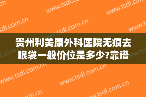 贵州利美康外科医院无痕去眼袋一般价位是多少?靠谱吗?(贵阳利美康割双眼皮多少钱)