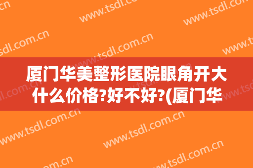 厦门华美整形医院眼角开大什么价格?好不好?(厦门华美整形美容医院位置)