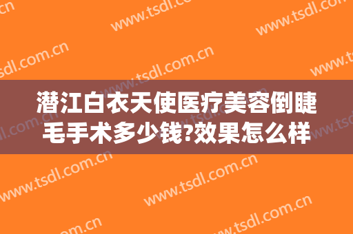 潜江白衣天使医疗美容倒睫毛手术多少钱?效果怎么样?(潜江白衣天使割双眼皮怎么样)