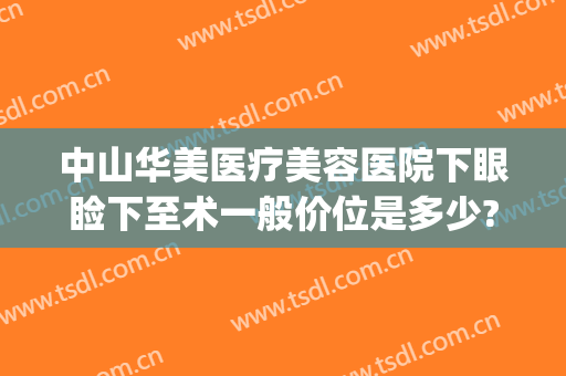 中山华美医疗美容医院下眼睑下至术一般价位是多少?怎么样?(中山眼科医院上睑下垂手术)