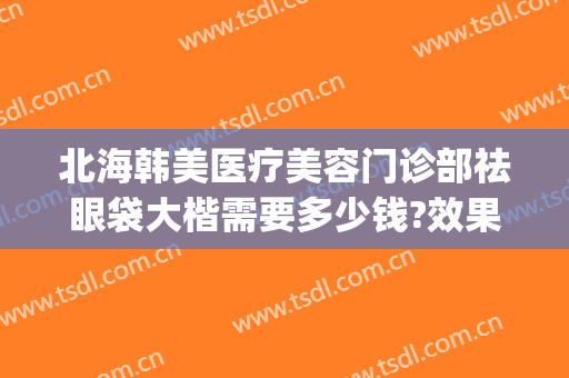 北海韩美医疗美容门诊部祛眼袋大楷需要多少钱?效果怎么样?(北海在哪家医院割眼袋好)