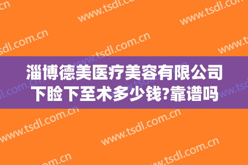 淄博德美医疗美容有限公司下睑下至术多少钱?靠谱吗?(淄博德美医疗美容诊所怎么样)
