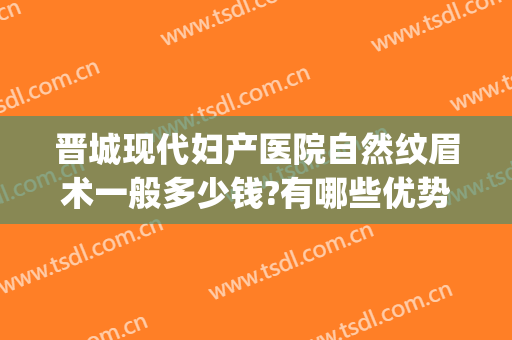 晋城现代妇产医院自然纹眉术一般多少钱?有哪些优势?(晋城纹眉哪里做比较好)