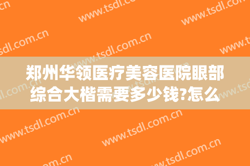 郑州华领医疗美容医院眼部综合大楷需要多少钱?怎么样?(郑州华领美容整形医院怎么样)