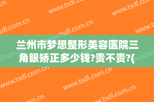 兰州市梦想整形美容医院三角眼矫正多少钱?贵不贵?(兰州正规医美整形医院)