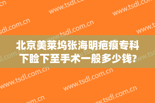 北京美莱坞张海明疤痕专科下睑下至手术一般多少钱?怎么样?(眼睑下至手术价格)