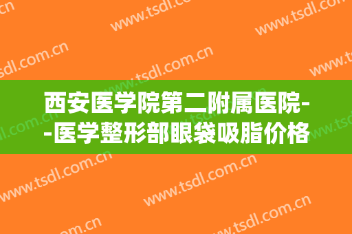 西安医学院第二附属医院--医学整形部眼袋吸脂价格表!效果怎么样?(西安第二附属医院美容整形科)