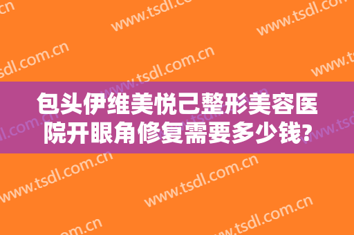 包头伊维美悦己整形美容医院开眼角修复需要多少钱?需要多久恢复?