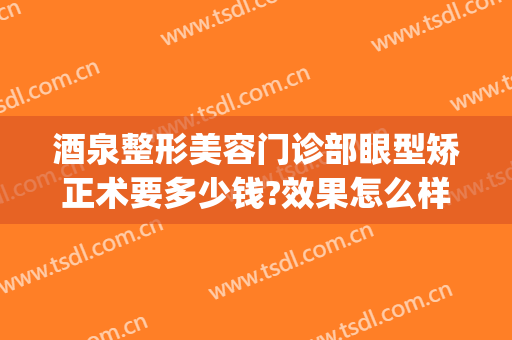 酒泉整形美容门诊部眼型矫正术要多少钱?效果怎么样?(酒泉医学整形美容医院)