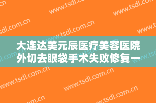大连达美元辰医疗美容医院外切去眼袋手术失败修复一般价位是多少费用?靠谱吗?
