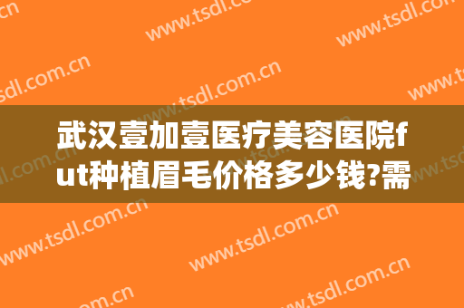 武汉壹加壹医疗美容医院fut种植眉毛价格多少钱?需要多久恢复?(武汉壹加医疗美容医院双眼皮)