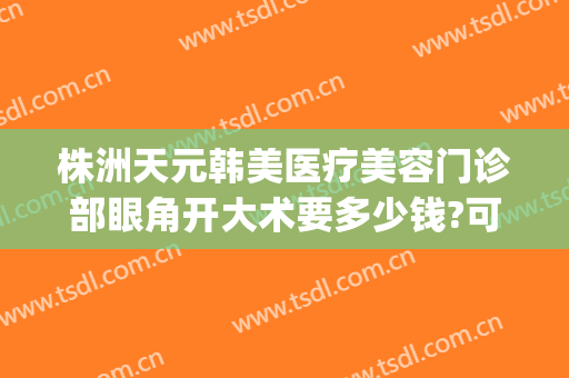 株洲天元韩美医疗美容门诊部眼角开大术要多少钱?可靠吗?(株洲韩美医疗美容医院怎么样)