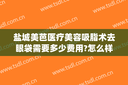 盐城美芭医疗美容吸脂术去眼袋需要多少费用?怎么样?(做吸脂眼袋价格)