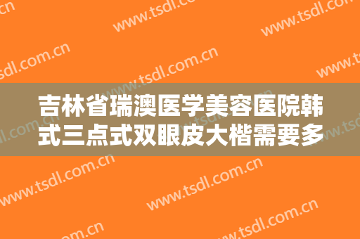 吉林省瑞澳医学美容医院韩式三点式双眼皮大楷需要多少费用?有哪些优势?