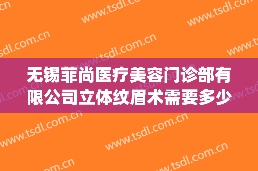 无锡菲尚医疗美容门诊部有限公司立体纹眉术需要多少钱?靠谱吗?(无锡纹眉医院)