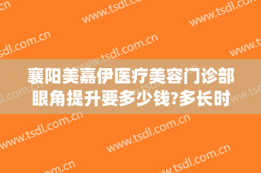 襄阳美嘉伊医疗美容门诊部眼角提升要多少钱?多长时间恢复?(襄阳伊莱美医院怎么样)