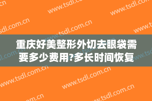重庆好美整形外切去眼袋需要多少费用?多长时间恢复?(重庆切眼袋去哪个医院?)