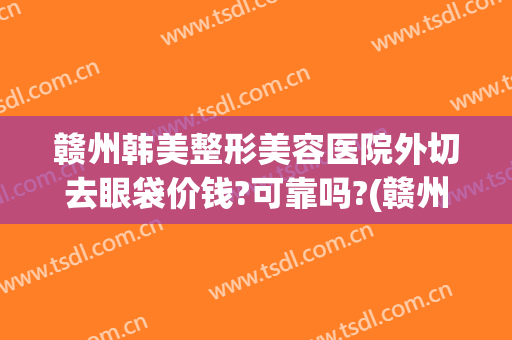 赣州韩美整形美容医院外切去眼袋价钱?可靠吗?(赣州韩美整形医院贵吗)