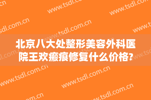 北京八大处整形美容外科医院王欢瘢痕修复什么价格?可靠吗?(北京八大处整形医疗美容门诊部)