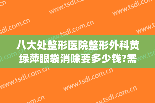 八大处整形医院整形外科黄绿萍眼袋消除要多少钱?需要多久恢复?(整形去除眼袋医院)