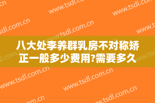 八大处李养群乳房不对称矫正一般多少费用?需要多久恢复?