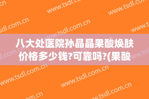 八大处医院孙晶晶果酸焕肤价格多少钱?可靠吗?(果酸换肤多少钱)
