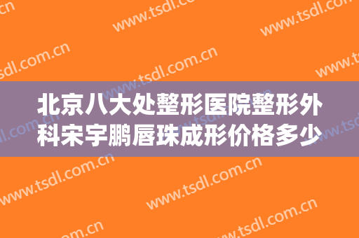 北京八大处整形医院整形外科宋宇鹏唇珠成形价格多少钱?好不好?(北京八大处整形有几家医院)