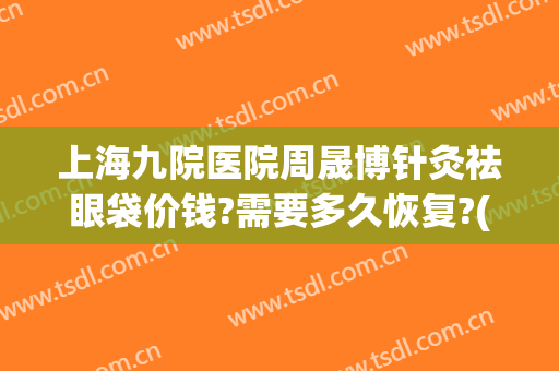 上海九院医院周晟博针灸祛眼袋价钱?需要多久恢复?(上海九院做眼袋价格)