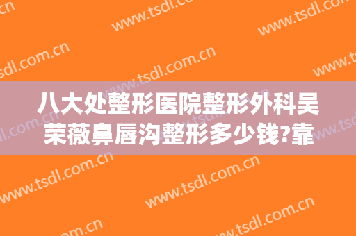 八大处整形医院整形外科吴荣薇鼻唇沟整形多少钱?靠谱吗?(八大处整形隆鼻多少钱)
