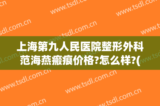 上海第九人民医院整形外科范海燕瘢痕价格?怎么样?(上海九院范海燕双眼皮案例)