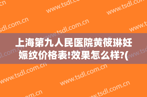 上海第九人民医院黄筱琳妊娠纹价格表!效果怎么样?(上海九院去除妊娠纹)