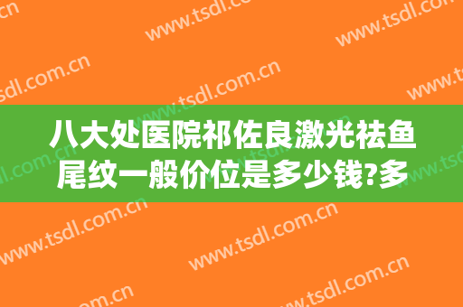 八大处医院祁佐良激光祛鱼尾纹一般价位是多少钱?多长时间恢复?(八大处医院祛斑价格)
