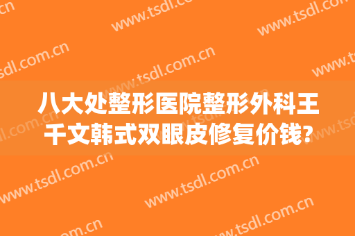 八大处整形医院整形外科王千文韩式双眼皮修复价钱?靠谱吗?(北京八大处整形双眼皮多少钱)