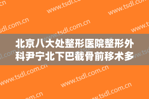 北京八大处整形医院整形外科尹宁北下巴截骨前移术多少钱?好不好?(北京整形医院东院)